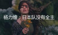 杨力维：日本队没有全主力&澳大利亚有保留 亚洲杯要做足困难准备