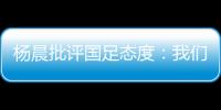 杨晨批评国足态度：我们队员穿的白的，裤衩脏没脏 看韩国队多拼