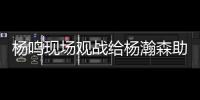 杨鸣现场观战给杨瀚森助阵：没有考察�、只有助威的一场比赛