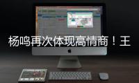 杨鸣再次体现高情商！王博飘了，他真的应该好好向杨瀚森恩师学习