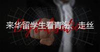 来华留学生看青海	
、走丝路、读中国 开启青藏高原“探宝”之旅