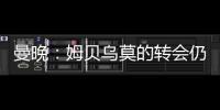曼晚：姆贝乌莫的转会仍在僵持；已安排与哈维