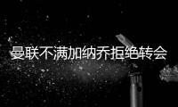 曼联不满加纳乔拒绝转会欧陆	！没想象中热销，恐被迫降价至4000万