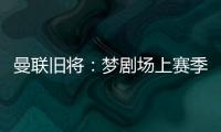 曼联旧将：梦剧场上赛季变成了噩梦剧场，今夏至少得买四个人