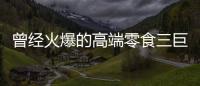 曾经火爆的高端零食三巨头，撬不开大众的钱包了