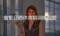 曾繁日晒休赛期训练视频 探长：他与同曦还未开始续约谈判