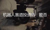 机器人赛道投资热：能否形成商业闭环成“试金石”