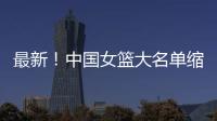 最新！中国女篮大名单缩减至12人	，裁掉4人�，宫鲁鸣押宝2人有风险