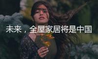 未来
，全屋家居将是中国消费市场的主流