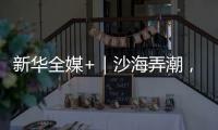 新华全媒+｜沙海弄潮，他们为什么行	？
