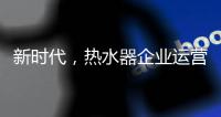 新时代，热水器企业运营走向精细化