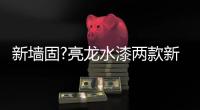 新墙固?亮龙水漆两款新品公开面世
，快来围观!!