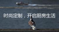 时尚定制，开启厨房生活新体验