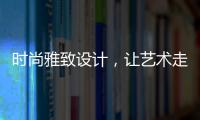 时尚雅致设计
，让艺术走进生活