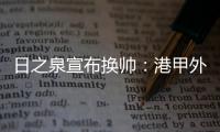 日之泉宣布换帅�：港甲外教即将上任 曹阳被取代