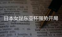 日本女足东亚杯强势开局，4