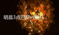 明晨3点巴黎vs皇马：新老欧冠之王对决
！姆巴佩对旧主能否破门？
