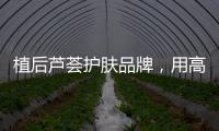 植后芦荟护肤品牌，用高品质定义新国货