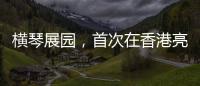 横琴展园，首次在香港亮相！