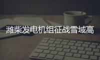 潍柴发电机组征战雪域高原、巍巍昆仑
！