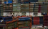 潮汕人的年：舞狮	、跳“英歌”｜记者过年