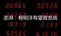 澎湃	：杨明洋有望首发战巴林，锋线两人消耗大可能会有调整