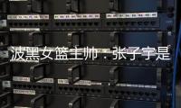 波黑女篮主帅：张子宇是从没见过的优秀队员	，在球队起到主导作用