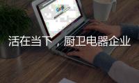 活在当下，厨卫电器企业才有未来可言