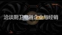 洽谈厨卫电器企业与经销商如何共荣共生，互惠会利?