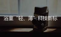 浴室“轻
、薄”科技新标杆