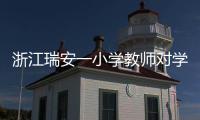 浙江瑞安一小学教师对学生进行不当惩戒 官方通报�：涉事教师被行拘