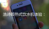 浩诗即热式饮水机体验�：热水无需等待，关怀随时都在
