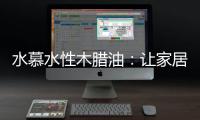 水慕水性木腊油：让家居生活兼具“质感”和“美感”