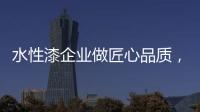 水性漆企业做匠心品质，严把质量关