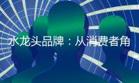 水龙头品牌
：从消费者角度出发 打造最佳用户价值体验