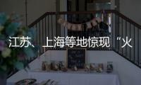 江苏、上海等地惊现“火球”，不少人拍到了！专家发声