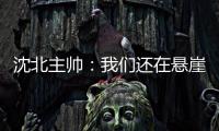 沈北主帅：我们还在悬崖边 主场拿分客场尽全力
