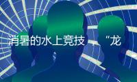 消暑的水上竞技 �，“龙超”比“苏超”更适合夏天