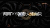 湖南104岁老太死而复生，亲口讲述死后发生何事
，专家听完都震惊