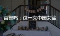 宫鲁鸣：这一支中国女篮没有新的“赵继伟”新的“姚明”倒是有了