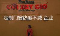 定制门窗热度不减 企业还面临哪些挑战?