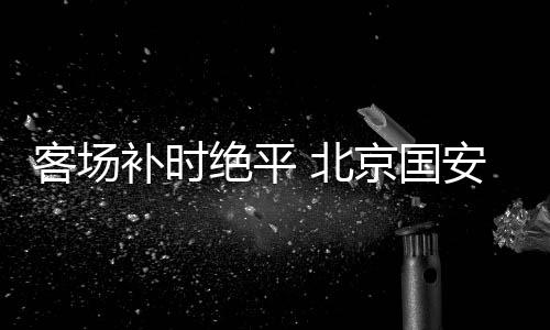 国安比分同样是力保轮2比2