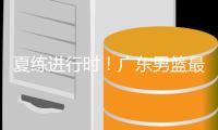 夏练进行时	！广东男篮最新训练视频 重点加强一对一攻防