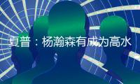 夏普
：杨瀚森有成为高水平球员的潜力 他的身高&球商都能帮助球队