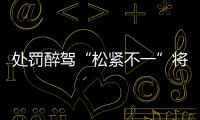 处罚醉驾“松紧不一”将成历史
：轻者更轻
	，重者更重