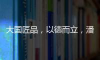 大国匠品
，以德而立	，潘小东的初心与德立的匠心精神