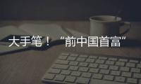 大手笔
！“前中国首富”出手