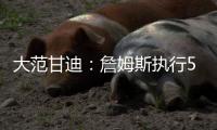 大范甘迪：詹姆斯执行5260万美元球员选项并非自私决定