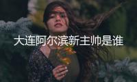 大连阿尔滨新主帅是谁