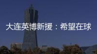大连英博新援：希望在球场上回报大家的关爱 给所有球迷带来快乐